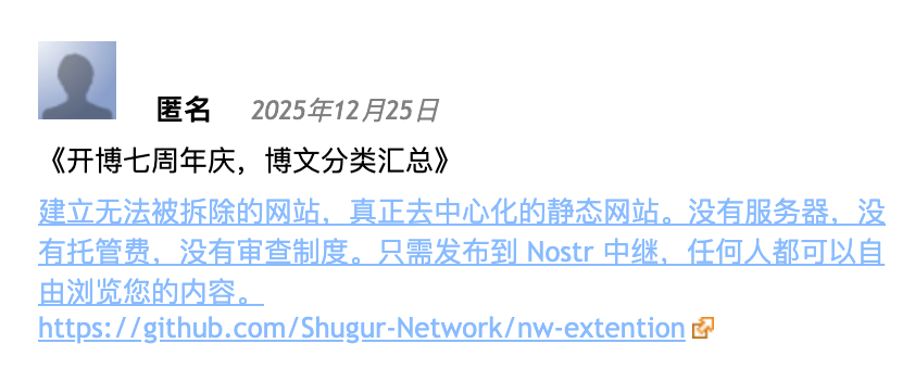 @admin 这张图片显示的是一个社交媒体帖子,显示了一个模糊的 placeholder 帐户图标,用户名 “匿名”,以及日期 “2025年12月25日”。帖子标题是 “《开博七周年庆,博文分类汇总》”。帖子内容如下: “建立无法被拆除的网站。真正去中心化的静态网站。没有服务器,没有托管费、没有审查制度。只需发布到 Nostr 中继,任何人都可以自由浏览您的内容。” 下面是网址链接:“https://github.com/Shugur-Network/nw-extention”。
由 @altbot 提供,使用 Qwen3-Vl:30b 在本地私密生成
🌱 能源消耗:0.111 瓦时